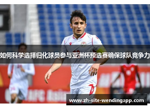 如何科学选择归化球员参与亚洲杯预选赛确保球队竞争力