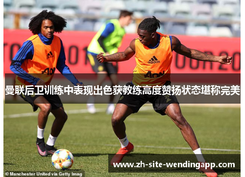 曼联后卫训练中表现出色获教练高度赞扬状态堪称完美