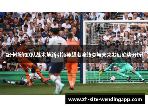 纽卡斯尔联队战术革新引领英超潮流转变与未来发展趋势分析