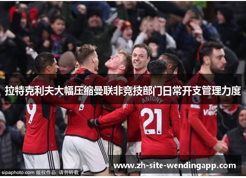 拉特克利夫大幅压缩曼联非竞技部门日常开支管理力度