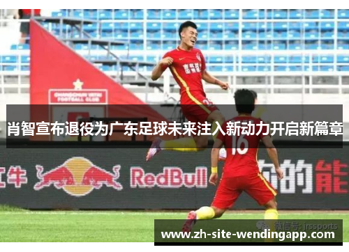 肖智宣布退役为广东足球未来注入新动力开启新篇章